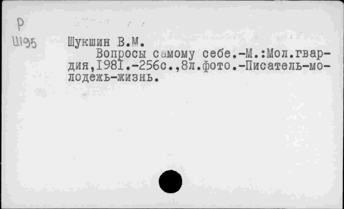 ﻿р
Ш<>)5
Шукшин ВЛ.
Вопросы самому себе.-М.:Мол.гвардия, 1981.-25бс., 8л. фото. -Писатель-мо-лодежь-жизнь.